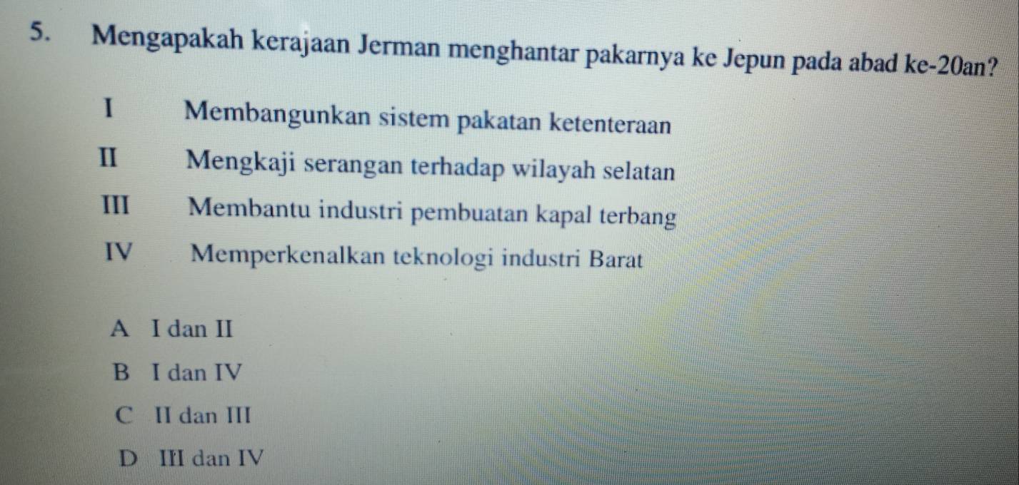 Mengapakah kerajaan Jerman menghantar pakarnya ke Jepun pada abad ke-20an?
1 Membangunkan sistem pakatan ketenteraan
Ⅱ Mengkaji serangan terhadap wilayah selatan
Ⅲ Membantu industri pembuatan kapal terbang
IV Memperkenalkan teknologi industri Barat
A I dan II
B I dan IV
C II dan III
D III dan IV