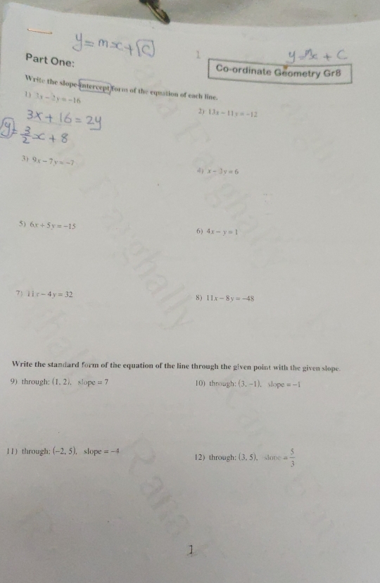 Part One: 
Co-ordinate Geometry Gr8 
Write the slope-intercept form of the equation of each line. 
1 3x-2y=-16
2) 13x-11y=-12
3) 9x-7y=-7
4 x-3y=6
5) 6x+5y=-15
6) 4x-y=1
7) 11x-4y=32 8) 11x-8y=-48
Write the standard form of the equation of the line through the given point with the given slope. 
9) through: (1,2), slope =7 10) through: (3,-1) ， slope =-1
11) through: (-2,5).slope =-4 12) through: (3,5) slope = 5/3 
]