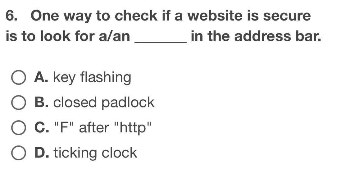 One way to check if a website is secure
is to look for a/an _in the address bar.
A. key flashing
B. closed padlock
C. "F" after "http"
D. ticking clock