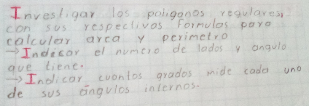 Investigar los poligones regulares, 
con sus respectivas formulas pard 
calcular arca y perimetro 
Indicor el numero de lados y angulo 
gue tiene. 
)Inolicar cuontos grados mide cada uno 
de sus angulos internos.