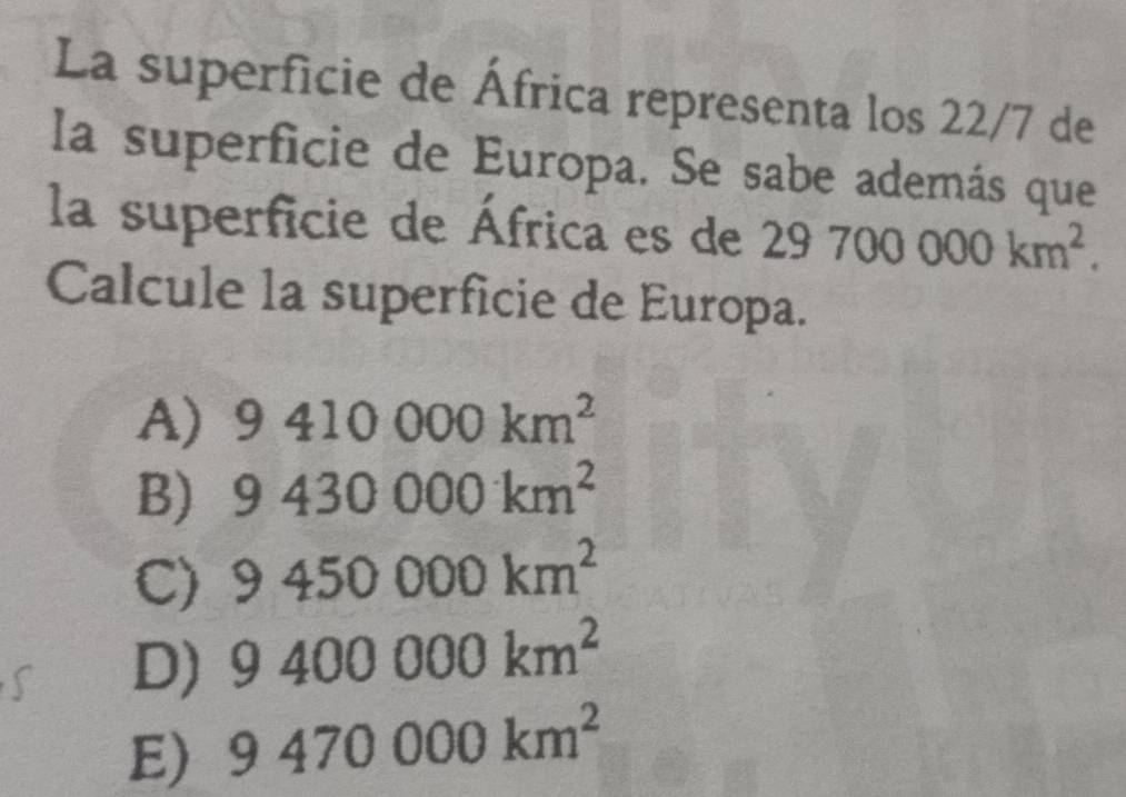 La superficie de África representa los 22/7 de
la superficie de Europa. Se sabe además que
la superficie de África es de 29700000km^2. 
Calcule la superficie de Europa.
A) 9410000km^2
B) 9430000km^2
C) 9450000km^2
D) 9400000km^2
E) 9470000km^2