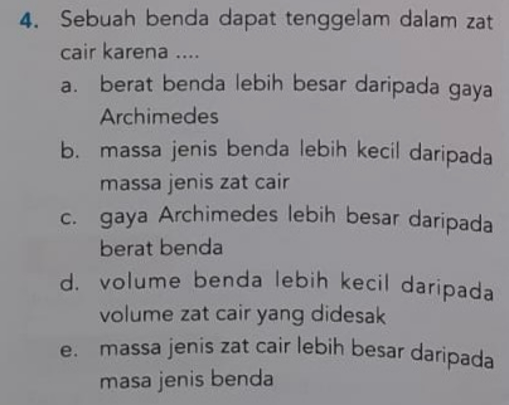 Sebuah benda dapat tenggelam dalam zat
cair karena ....
a. berat benda lebih besar daripada gaya
Archimedes
b. massa jenis benda lebih kecil daripada
massa jenis zat cair
c. gaya Archimedes lebih besar daripada
berat benda
d. volume benda lebih kecil daripada
volume zat cair yang didesak
e. massa jenis zat cair lebih besar daripada
masa jenis benda