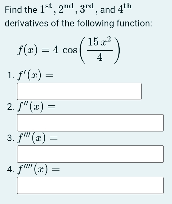 Find the 1^(st), 2^(nd), 3^(rd) , and 4^(th)
derivatives of the following function:
f(x)=4cos ( 15x^2/4 )
1. f'(x)=
2. f''(x)=
3. f'prime prime (x)=
4. f'prime prime prime (x)=