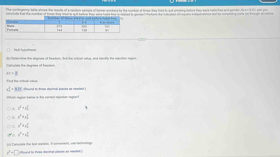 The contingency table shows the results of a random sample of former smokers by the number of times they tried to quit smoking before they were habit-free and gender. Atalpha =0.01 , can you
conclude that the number of times they tried to quit before they were habit-free is related to gender? Perform the indicated chi-square independence test by completing parts (a) through (e) below.
Null hypothesis
(b) Determine the degrees of freedom, find the critical value, and identify the rejection region.
Calculate the degrees of freedom.
d. f.=2
Find the critical value.
chi _0^(2= 9.21) (Round to three decimal places as needed.)
Which region below is the correct rejection region?
A. x^2
B. x^2≤ x_0^(2
C. x^2)≥ x_0^(2
D. x^2)>x_0^(2
(c) Calculate the test statistic. If convenient, use technology.
x^2)=□ (Round to three decimal places as needed.)