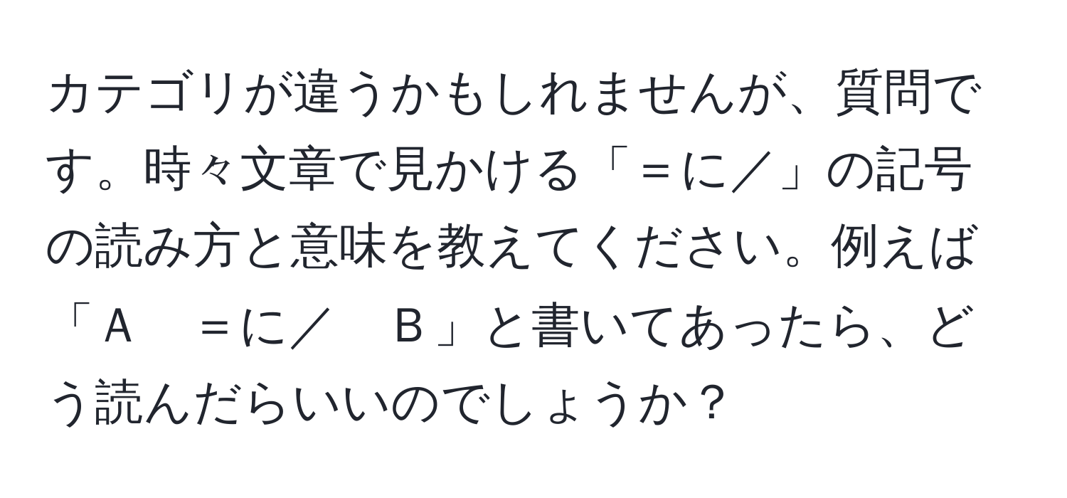 カテゴリが違うかもしれませんが、質問です。時々文章で見かける「＝に／」の記号の読み方と意味を教えてください。例えば「Ａ　＝に／　Ｂ」と書いてあったら、どう読んだらいいのでしょうか？