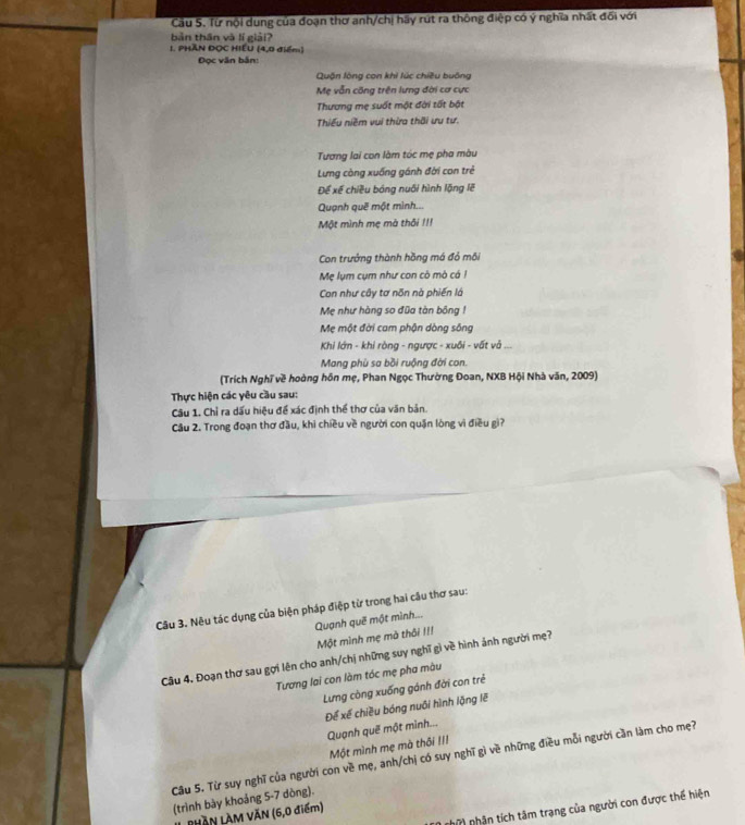 Cầu 5. Từ nội dung của đoạn thơ anh/chị hãy rút ra thông điệp có ý nghĩa nhất đối với
bàn thān và lí giải?
1. PHÃN ĐOC HIEU (4,0 điểm)
Đọc văn bắn:
Quận lộng con khi lúc chiều buông
Mẹ vẫn công trên lưng đời cơ cực
Thương mẹ suốt một đời tất bật
Thiếu niềm vui thừa thời ưu tư.
Tương lai con làm tóc mẹ pha màu
Lưng còng xuống gánh đời con trẻ
Để xế chiều bóng nuôi hình lặng lẽ
Quạnh quē một mình...
Một mình mẹ mà thôi !I!
Con trưởng thành hồng má đỏ môi
Mẹ lụm cụm như con cò mò cá !
Con như cây tơ nõn nà phiến là
Mẹ như hàng so đũa tàn bông 1
Mẹ một đời cam phận dòng sông
Khi lớn - khi ròng - ngược - xuôi - vất và ...
Mang phù sa bồi ruộng đời con.
(Trích Nghĩ về hoàng hôn mẹ, Phan Ngọc Thường Đoan, NXB Hội Nhà văn, 2009)
Thực hiện các yêu cầu sau:
Câu 1. Chỉ ra dấu hiệu đề xác định thể thơ của văn bản.
Câu 2. Trong đoạn thơ đầu, khi chiều về người con quận lòng vì điều gì?
Câu 3. Nêu tác dụng của biện pháp điệp từ trong hai câu thơ sau:
Quạnh quē một mình...
Một mình mẹ mà thôi II!
Câu 4. Đoạn thơ sau gợi lên cho anh/chị những suy nghĩ gì về hình ảnh người mẹ?
Tương lai con làm tóc mẹ pha màu
Lưng còng xuống gánh đời con trẻ
Để xế chiều bóng nuôi hình lặng lẽ
Quạnh quē một minh...
Một mình mẹ mà thối !II
Câu 5. Từ suy nghĩ của người con về mẹ, anh/chị có suy nghĩ gì về những điều mỗi người cần làm cho mẹ?
(trình bày khoảng 5-7 dòng).
0 nhữ  nhận tích tâm trạng của người con được thể hiện
RHÀN LAM VĂN (6,0 điểm)