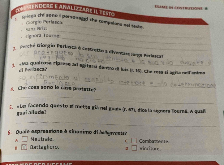 ESAME IN COSTRUZIONE B
COMPRENDERE E ANALIZZARE IL TESTO
_
1. Spiega chi sono i personaggi che compaiono nel testo.
。 Giorgio Perlasca:
。 Sanz Briz:_
_
signora Tourné:
_
2. Perché Giorgio Perlasca è costretto a diventare Jørge Perlasca?
3. «Ma qualcosa riprese ad agitarsi dentro di lui» (r. 16). Che cosa si agita nell'animo
di Perlasca?
_
4. Che cosa sono le case protette?
_
5. «Lei facendo questo si mette già nei guai» (r.67) , dice la signora Tourné. A quali
guai allude?
_
6. Quale espressione è sinonimo di belligerante?
C □
A □ Neutrale. Combattente.
B boxed X Battagliero. □ Vincitore.
D
x-3