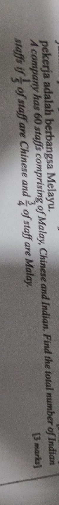 pekerja adalah berbangsa Melayu. 
A company has 60 staffs comprising of Malay, Chinese and Indian. Find the total number of Indian 
[3 marks] 
staffs if  1/5  of staff are Chinese and  3/4  of staff are Malay.