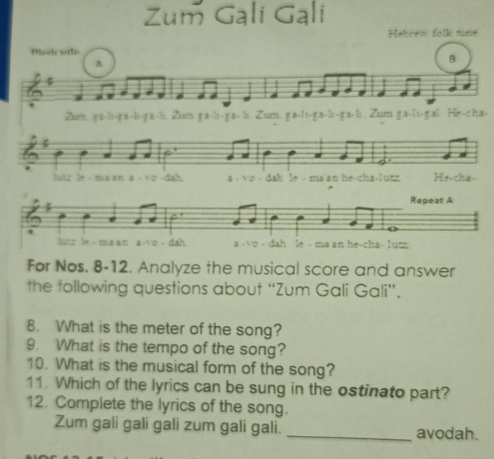 Hebrew folk tne 
Mindr vlo 
A 
B 

r H 
a 
utz le - ma an a - vo - a - vo - dah le - ma'an he-cha-lutz He-cha- 
Repeat A 
ma an he-cha- lutz 
For Nos. 8-12. Analyze the musical score and answer 
the following questions about “Zum Gali Gali”. 
8. What is the meter of the song? 
9. What is the tempo of the song? 
10. What is the musical form of the song? 
11. Which of the lyrics can be sung in the ostinato part? 
12. Complete the lyrics of the song. 
Zum gali gali gali zum gali gali. _avodah.