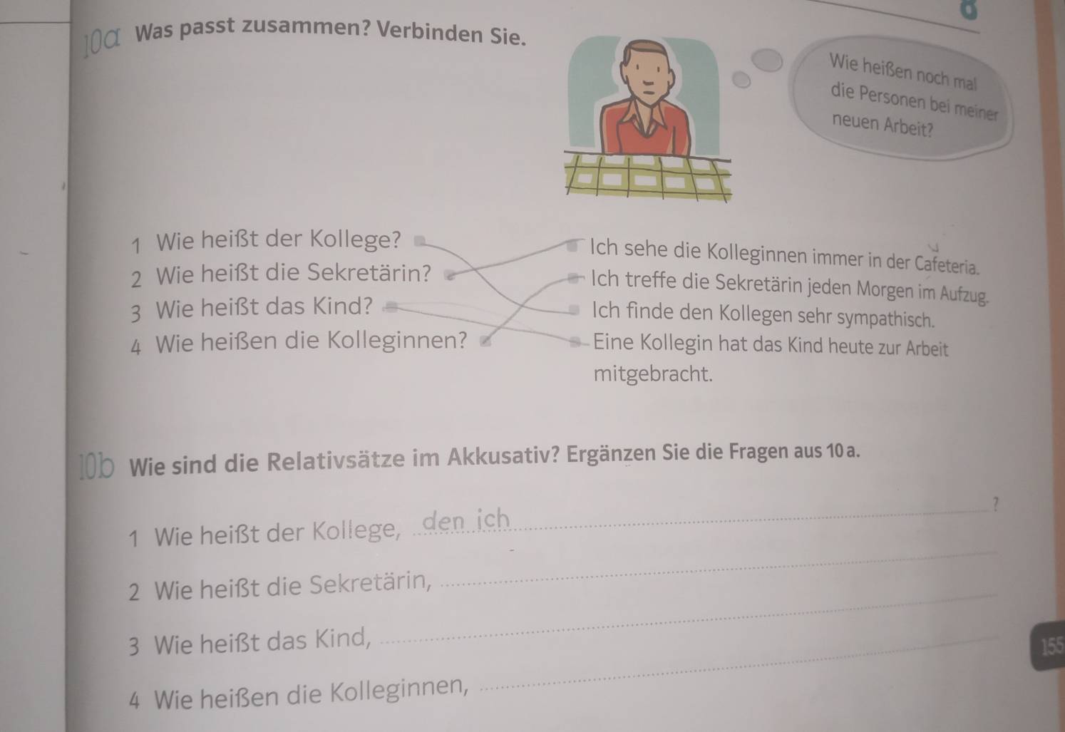 α Was passt zusammen? Verbinden Sie.
Wie heißen noch mal
die Personen bei meiner
neuen Arbeit?
1 Wie heißt der Kollege?
Ich sehe die Kolleginnen immer in der Cafeteria.
2 Wie heißt die Sekretärin?
Ich treffe die Sekretärin jeden Morgen im Aufzug.
3 Wie heißt das Kind?
Ich finde den Kollegen sehr sympathisch.
4 Wie heißen die Kolleginnen? Eine Kollegin hat das Kind heute zur Arbeit
mitgebracht.
Wie sind die Relativsätze im Akkusativ? Ergänzen Sie die Fragen aus 10 a.
_？
_
1 Wie heißt der Kollege, .denich
2 Wie heißt die Sekretärin,
3 Wie heißt das Kind,_
155
4 Wie heißen die Kolleginnen,