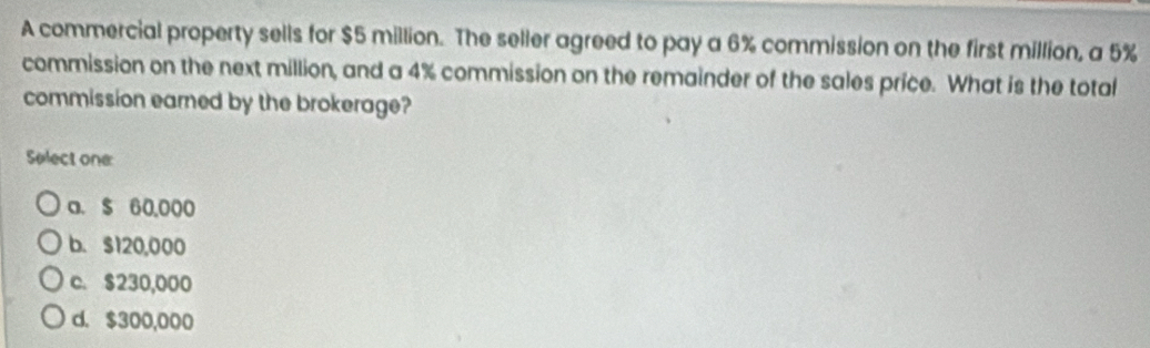 A commercial property sells for $5 million. The seller agreed to pay a 6% commission on the first million, a 5%
commission on the next million, and a 4% commission on the remainder of the sales price. What is the total
commission eared by the brokerage?
Select one:
a. $ 60,000
b. $120,000
c. $230,000
d. $300,000