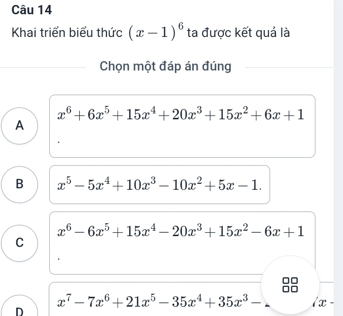 Khai triển biểu thức (x-1)^6 ta được kết quả là
Chọn một đáp án đúng
x^6+6x^5+15x^4+20x^3+15x^2+6x+1
A
B x^5-5x^4+10x^3-10x^2+5x-1.
x^6-6x^5+15x^4-20x^3+15x^2-6x+1
C
x^7-7x^6+21x^5-35x^4+35x^3-
x-
D