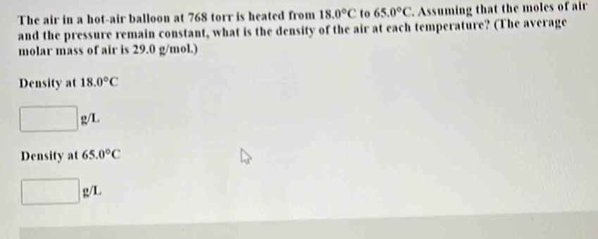 The air in a hot-air balloon at 768 torr is heated from 18.0°C to 65.0°C Assuming that the moles of air
and the pressure remain constant, what is the density of the air at each temperature? (The average
molar mass of air is 29.0 g/mol.)
Density at 18.0°C
□ g/L
Density at 65.0°C
□ g/L