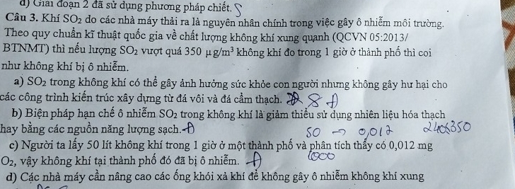 d) Giải đoạn 2 đã sử dụng phương pháp chiết.
Câu 3. Khí SO_2 do các nhà máy thải ra là nguyên nhân chính trong việc gây ô nhiễm môi trường.
Theo quy chuẩn kĩ thuật quốc gia về chất lượng không khí xung quanh (QCVN 05:2013/ 
BTNMT) thì nếu lượng SO_2 vượt quá 350mu g/m^3 không khí đo trong 1 giờ ở thành phố thì coi
như không khí bị ô nhiễm.
a) SO_2 trong không khí có thể gây ảnh hưởng sức khỏe con người nhưng không gây hư hại cho
các công trình kiến trúc xây dựng từ đá vôi và đá cầm thạch.
b) Biện pháp hạn chế ô nhiễm SO_2 trong không khí là giảm thiểu sử dụng nhiên liệu hóa thạch
thay bằng các nguồn năng lượng sạch.-
c) Người ta lấy 50 lít không khí trong 1 giờ ở một thành phố và phân tích thấy có 0,012 mg
O_2 :, vậy không khí tại thành phố đó đã bị ô nhiễm.
d) Các nhà máy cần nâng cao các ống khói xả khí để không gây ô nhiễm không khí xung