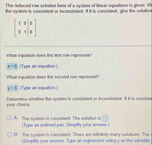 The reduced row echelon form of a system of linear equations is given. Wi
the system is consistent or inconsistent. If it is consistent, give the solution
What equation does the first row represent?
x=8 (Type an equation.)
What equation does the second row represent?
y=8 (Type an equation.)
Determine whether the system is consistent or inconsistent. If it is consiste
your choice.
A. The system is consistent. The solution is □ .
(Type an ordered pair. Simplify your answer.)
B. The system is consistent. There are infinitely many solutions. The s
(Simplify your answer. Type an expression using y as the variable.)