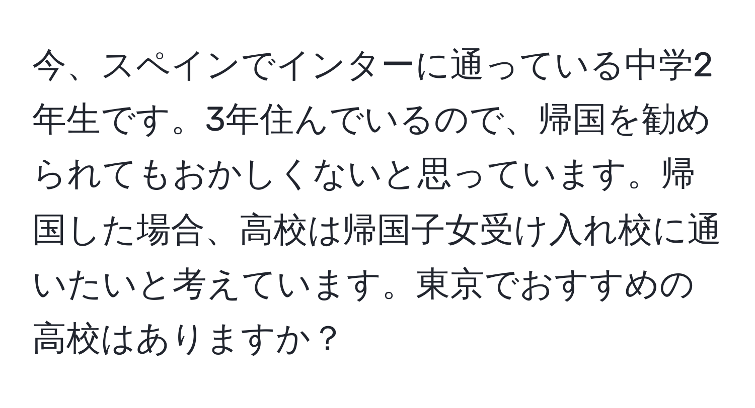 今、スペインでインターに通っている中学2年生です。3年住んでいるので、帰国を勧められてもおかしくないと思っています。帰国した場合、高校は帰国子女受け入れ校に通いたいと考えています。東京でおすすめの高校はありますか？