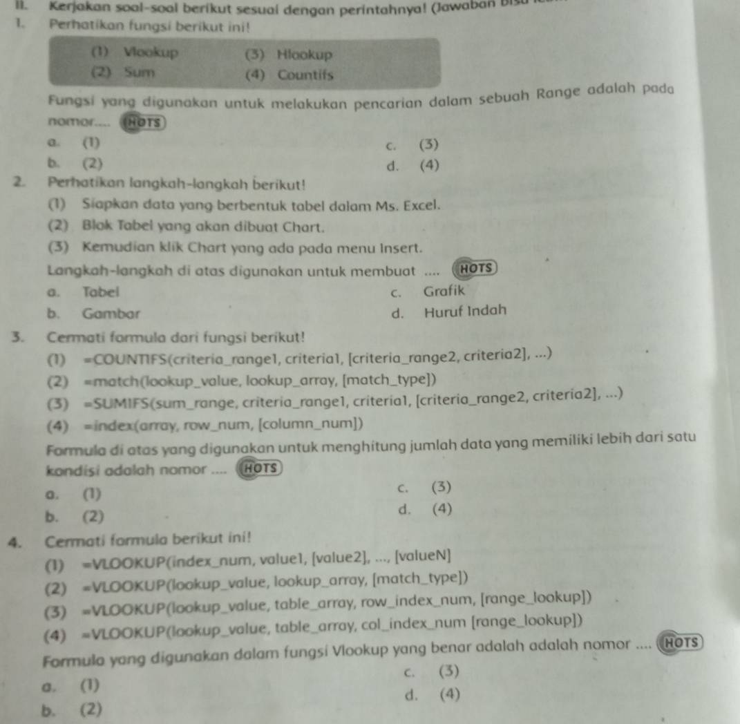 Kerjakan soal-soal berikut sesuai dengan perintahnya! (Jawaban bis
1. Perhatikan fungsi berikut ini!
(1) Vlookup (3) Hlookup
(2) Sum (4) Countifs
Fungsi yang digunakan untuk melakukan pencarian dalam sebuah Range adalah pada
nomor.... HOTS
a. (1) c. (3)
b. (2) d. (4)
2. Perhatikan langkah-langkah berikut!
(1) Siapkan data yang berbentuk tabel dalam Ms. Excel.
(2) Blok Tabel yang akan dibuat Chart.
(3) Kemudian klik Chart yang ada pada menu Insert.
Langkah-langkah di atas digunakan untuk membuat .... HOTS
a. Tabel c. Grafik
b. Gambar d. Huruf Indah
3. Cermati formula dari fungsi berikut!
(1) =COUNTIFS(criteria_range1, criteria1, [criteria_range2, criteria2], ...)
(2) =match(lookup_value, lookup_array, [match_type])
(3) =SUMIFS(sum_range, criteria_range1, criteria1, [criteria_range2, criteria2], ...)
(4) =index(array, row_num, [column_num])
Formula di atas yang digunakan untuk menghitung jumlah data yang memiliki lebih dari satu
kondisi adalah nomor .... (HOTS
a. (1) c. (3)
b. (2)
d. (4)
4. Cermati formula berikut ini!
(1) =VLOOKUP(index_num, value1, [value2], ..., [valueN]
(2) =VLOOKUP(lookup_value, lookup_array, [match_type])
(3) =VLOOKUP(lookup_value, table_array, row_index_num, [range_lookup])
(4) =VLOOKUP(lookup_value, table_array, col_index_num [range_lookup])
Formula yang digunakan dalam fungsi Vlookup yang benar adalah adalah nomor .... HOTs
a. (1) c. (3)
d. (4)
b. (2)