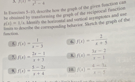 f(x)=frac x^2-4
In Exercises 5-10, describe how the graph of the given function can 
be obtained by transforming the graph of the reciprocal function 
. Identify the horizontal and vertical asymptotes and use
g(x)=1/x cribe the corresponding behavior. Sketch the graph of the 
function. 
5. f(x)= 1/x-3  6. f(x)=- 2/x+5 
7. f(x)= (2x-1)/x+3  8. f(x)= (3x-2)/x-1 
9. f(x)= (5-2x)/x+4  10. f(x)= (4-3x)/x-5 