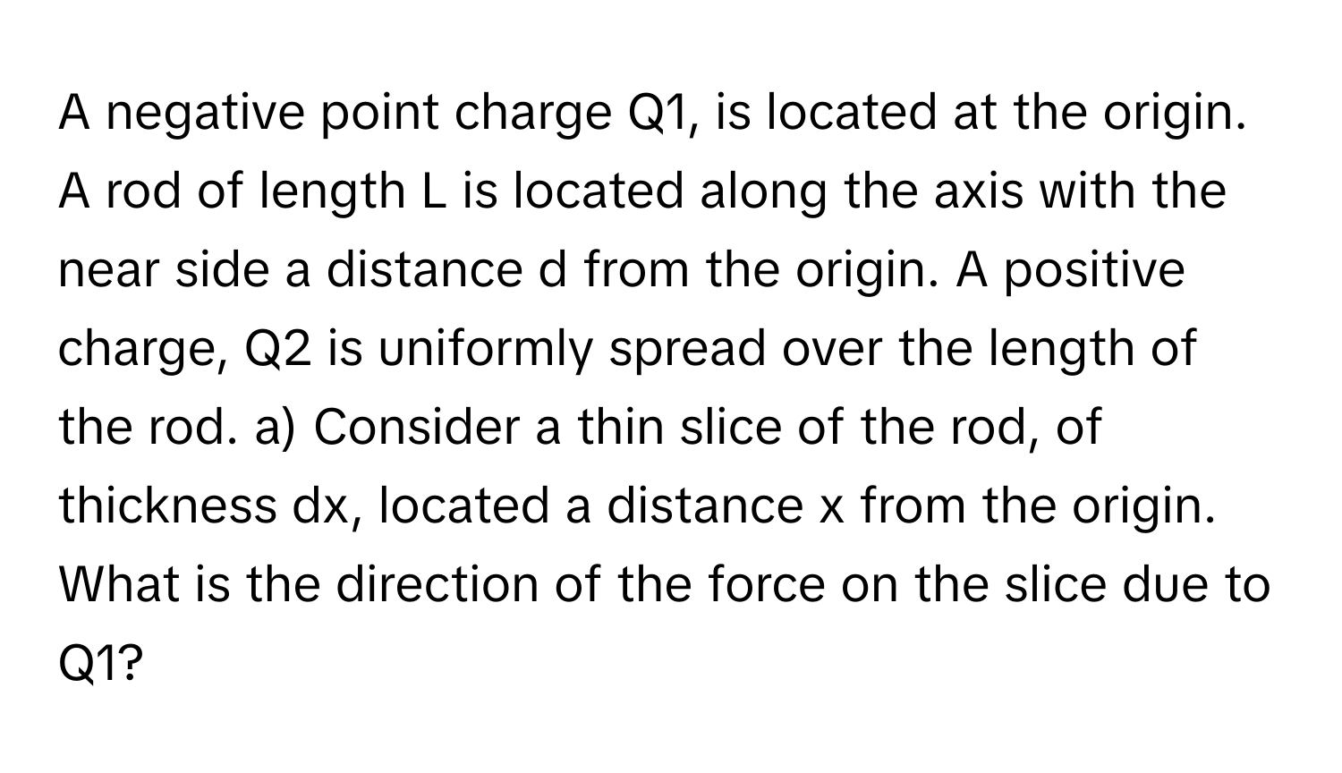 A negative point charge Q1, ﻿is located at the origin. A rod of length L is located along the axis with the near side a distance d from the origin. A positive charge, Q2 ﻿is uniformly spread over the length of the rod. a) ﻿Consider a thin slice of the rod, of thickness dx, ﻿located a distance x from the origin. What is the direction of the force on the slice due to Q1?