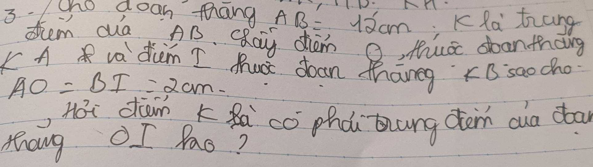 3 - 1 cho aoon thang
AB=12cm Kla trang 
dtem aa AB. cRay dm O, Mua soanthang 
F A va dicm I tus doon thang xB saocho
AO=BI=2cm
Hoi dān kà cò phà thung dàm cua doo 
thang OI fas?