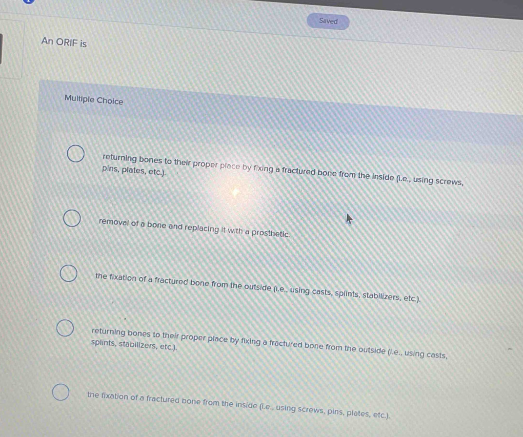 Saved
An ORIF is
Multiple Choice
returning bones to their proper place by fixing a fractured bone from the inside (i.e., using screws,
pins, plates, etc.).
removal of a bone and replacing it with a prosthetic.
the fixation of a fractured bone from the outside (i.e., using casts, splints, stabilizers, etc.).
returning bones to their proper place by fixing a fractured bone from the outside (i.e., using casts,
splints, stabilizers, etc.).
the fixation of a fractured bone from the inside (i.e., using screws, pins, plates, etc.).