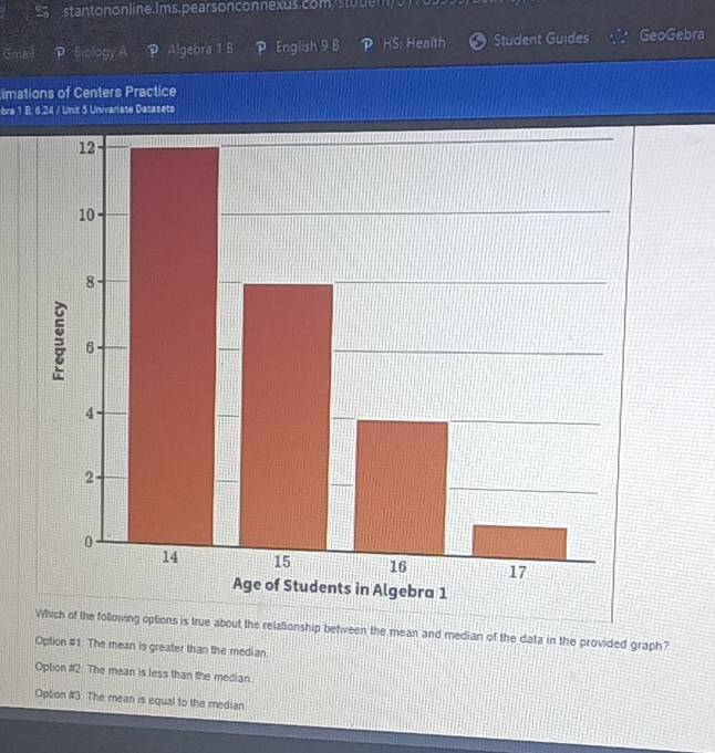 stantonon line. Ims. pears onconnexus.com/stuuem/51
Email Biology A ？ Algebra 1 B P English 9 B P HS: Health Student Guides GeoGebra
imations of Centers Practice
bra 1 B: 6.24 / Unit 5 Univariate Datasets
Which of the following options is true about the relationship between the mean and median of the data in the provided graph?
Option #1: The mean is greater than the median.
Oplion #2. The mean is less than the median.
Option #3: The mean is equal to the median