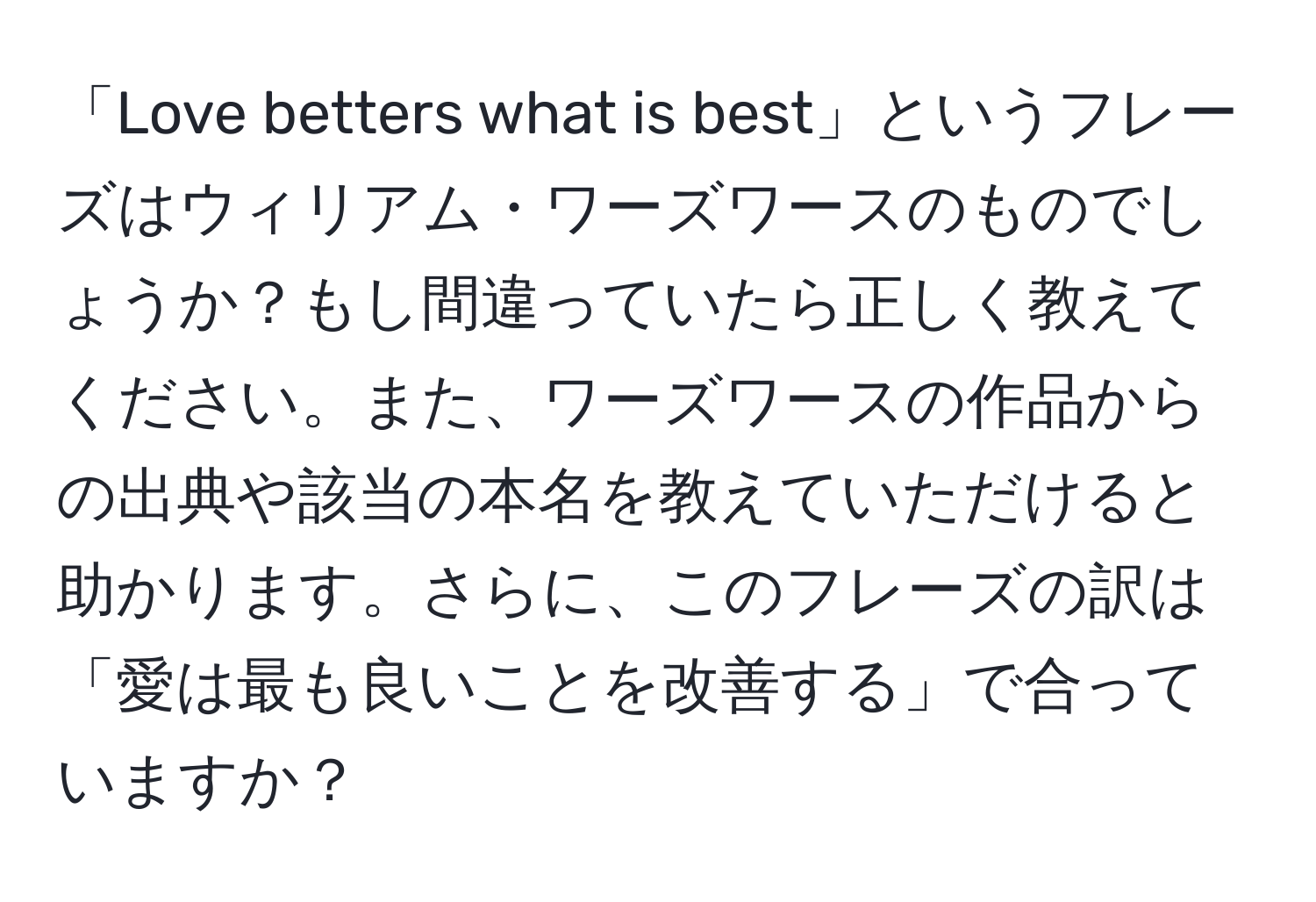 「Love betters what is best」というフレーズはウィリアム・ワーズワースのものでしょうか？もし間違っていたら正しく教えてください。また、ワーズワースの作品からの出典や該当の本名を教えていただけると助かります。さらに、このフレーズの訳は「愛は最も良いことを改善する」で合っていますか？