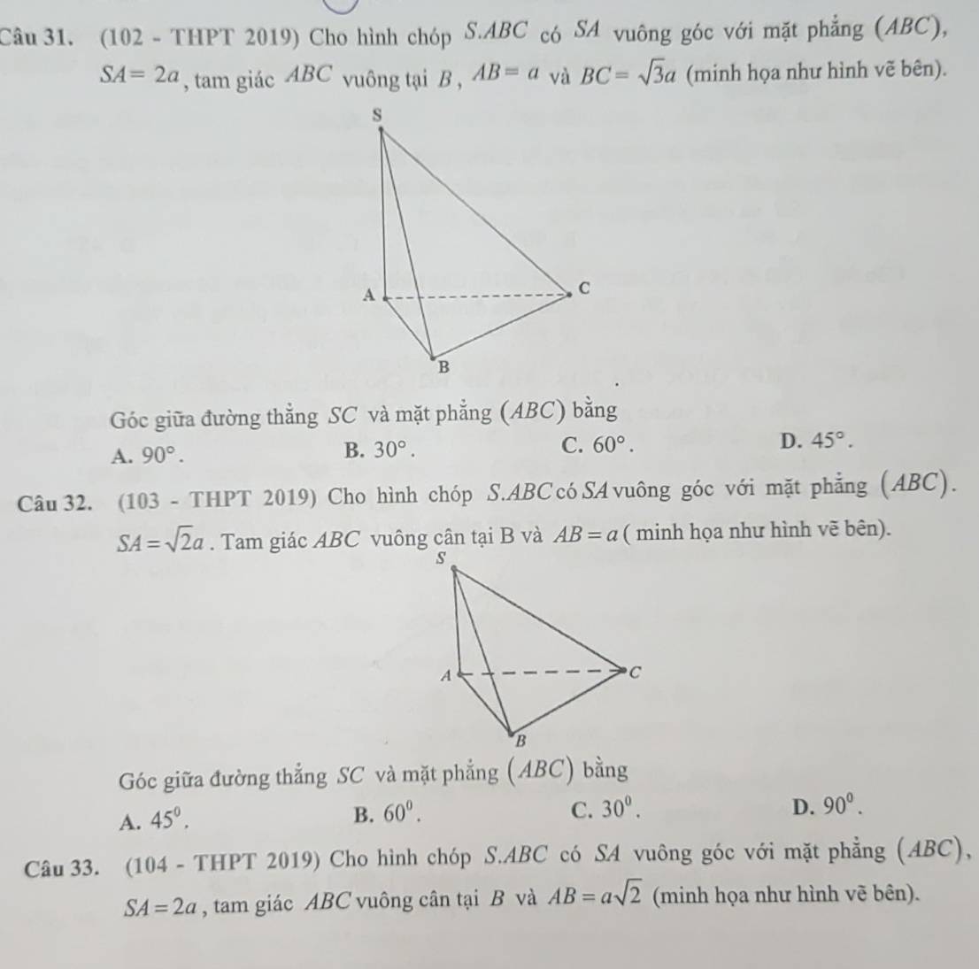 (102 - THPT 2019) Cho hình chóp S. ABC có SA vuông góc với mặt phẳng (ABC),
SA=2a , tam giác ABC vuông tại B , AB=a và BC=sqrt(3)a (minh họa như hình vẽ bên).
Góc giữa đường thẳng SC và mặt phẳng (ABC) bằng
A. 90°.
B. 30°. C. 60°. D. 45°. 
Câu 32. (103 - THPT 2019) Cho hình chóp S. ABC cóSA vuông góc với mặt phẳng (ABC).
SA=sqrt(2)a. Tam giác ABC vuông cân tại B và AB=a ( minh họa như hình vẽ bên).
Góc giữa đường thẳng SC và mặt phẳng (ABC) bằng
A. 45^0.
B. 60^0. C. 30^0. D. 90^0. 
Câu 33. (104 - THPT 2019) Cho hình chóp S. ABC có SA vuông góc với mặt phẳng (ABC),
SA=2a , tam giác ABC vuông cân tại B và AB=asqrt(2) (minh họa như hình vẽ bên).