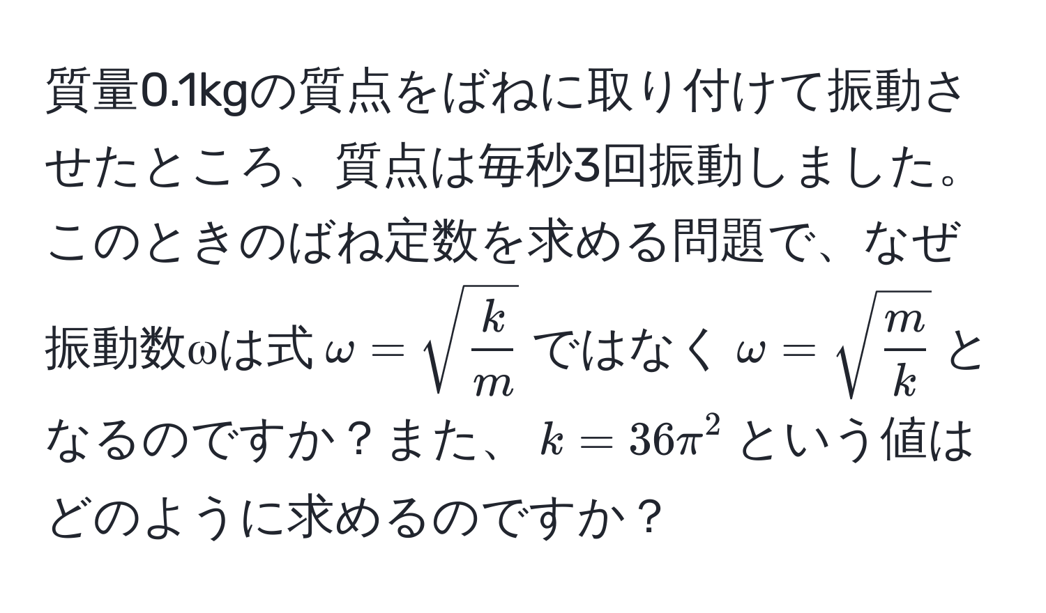 質量0.1kgの質点をばねに取り付けて振動させたところ、質点は毎秒3回振動しました。このときのばね定数を求める問題で、なぜ振動数ωは式$omega = sqrt(frack)m$ではなく$omega = sqrt(fracm)k$となるのですか？また、$displaystyle k = 36π^2$という値はどのように求めるのですか？