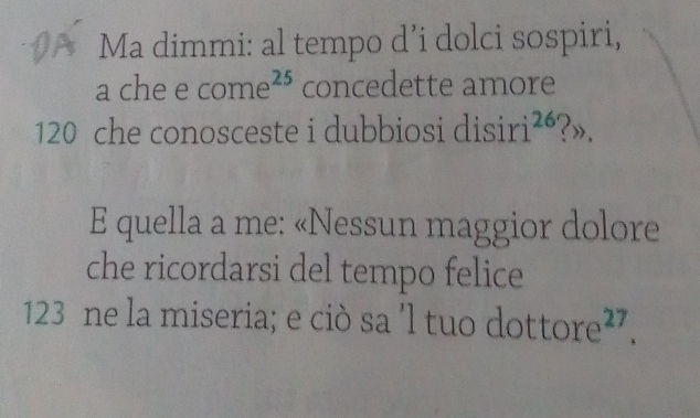 Ma dimmi: al tempo d’i dolci sospiri, 
a che e c ome^(25) concedette amore
120 che conosceste i dubbiosi disiri^(26) ?». 
E quella a me: «Nessun maggior dolore 
che ricordarsi del tempo felice
123 ne la miseria; e ciò sa 'l tuo d ottore^(27).