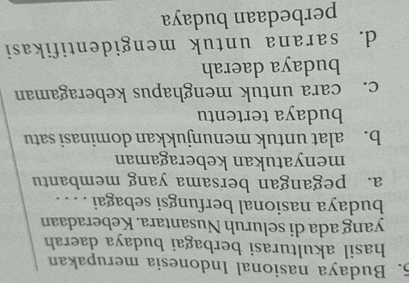 Budaya nasional Indonesia merupakan
hasil akulturasi berbagai budaya daerah
yang ada di seluruh Nusantara. Keberadaan
budaya nasional berfungsi sebagai . . . .
a. pegangan bersama yang membantu
menyatukan keberagaman
b. alat untuk menunjukkan dominasi satu
budaya tertentu
c. cara untuk menghapus keberagaman
budaya daerah
d. sarana untuk mengidentifikasi
perbedaan budaya