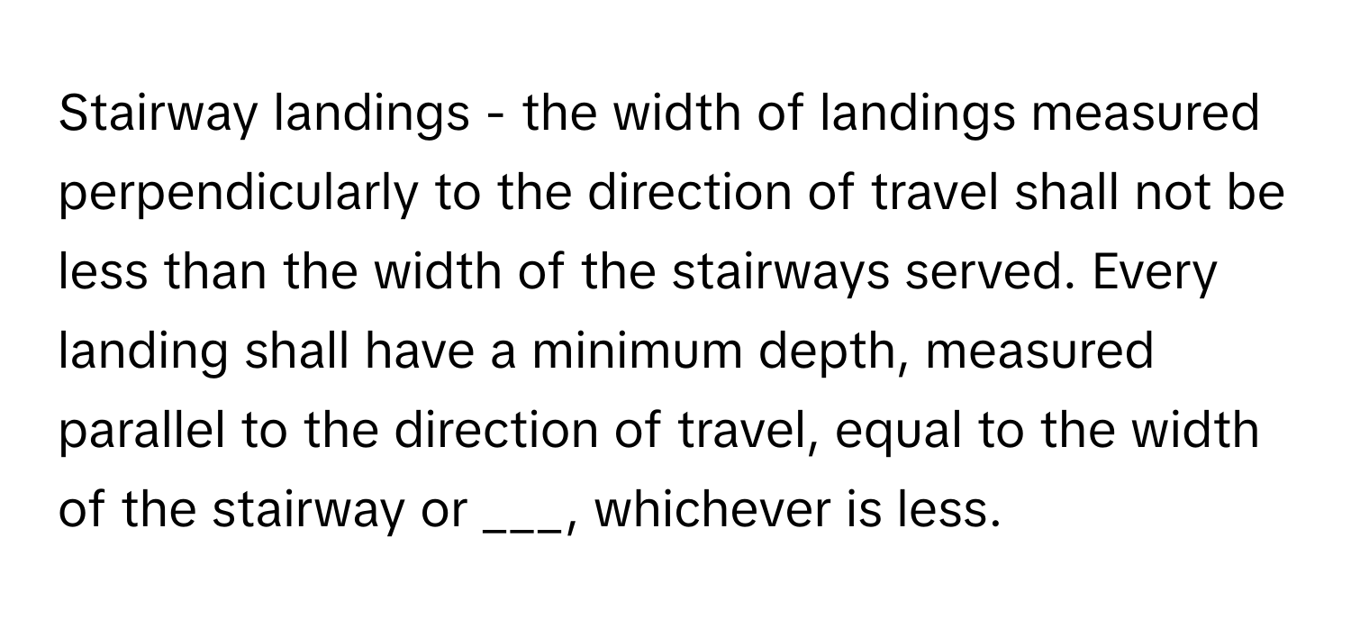 Stairway landings - the width of landings measured perpendicularly to the direction of travel shall not be less than the width of the stairways served. Every landing shall have a minimum depth, measured parallel to the direction of travel, equal to the width of the stairway or ___, whichever is less.