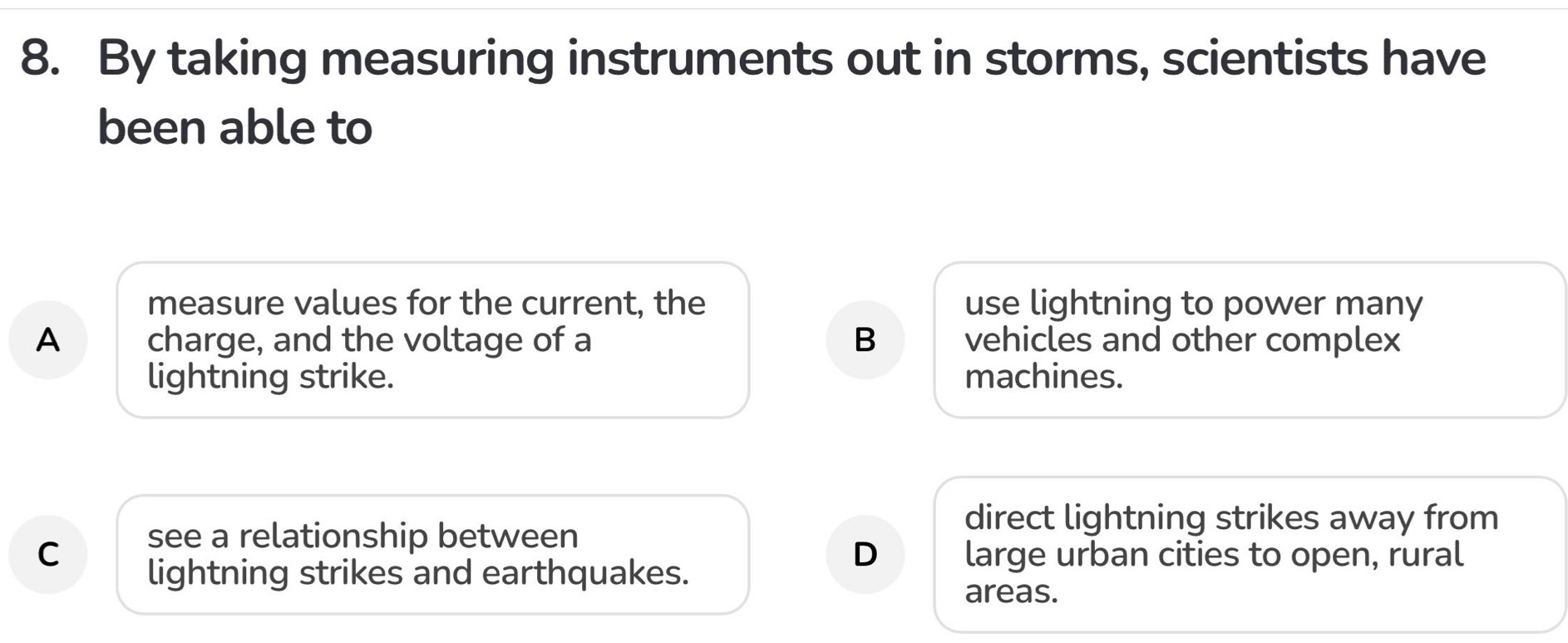 By taking measuring instruments out in storms, scientists have
been able to
measure values for the current, the use lightning to power many
A charge, and the voltage of a B vehicles and other complex
lightning strike. machines.
direct lightning strikes away from
see a relationship between
D
C large urban cities to open, rural
lightning strikes and earthquakes.
areas.