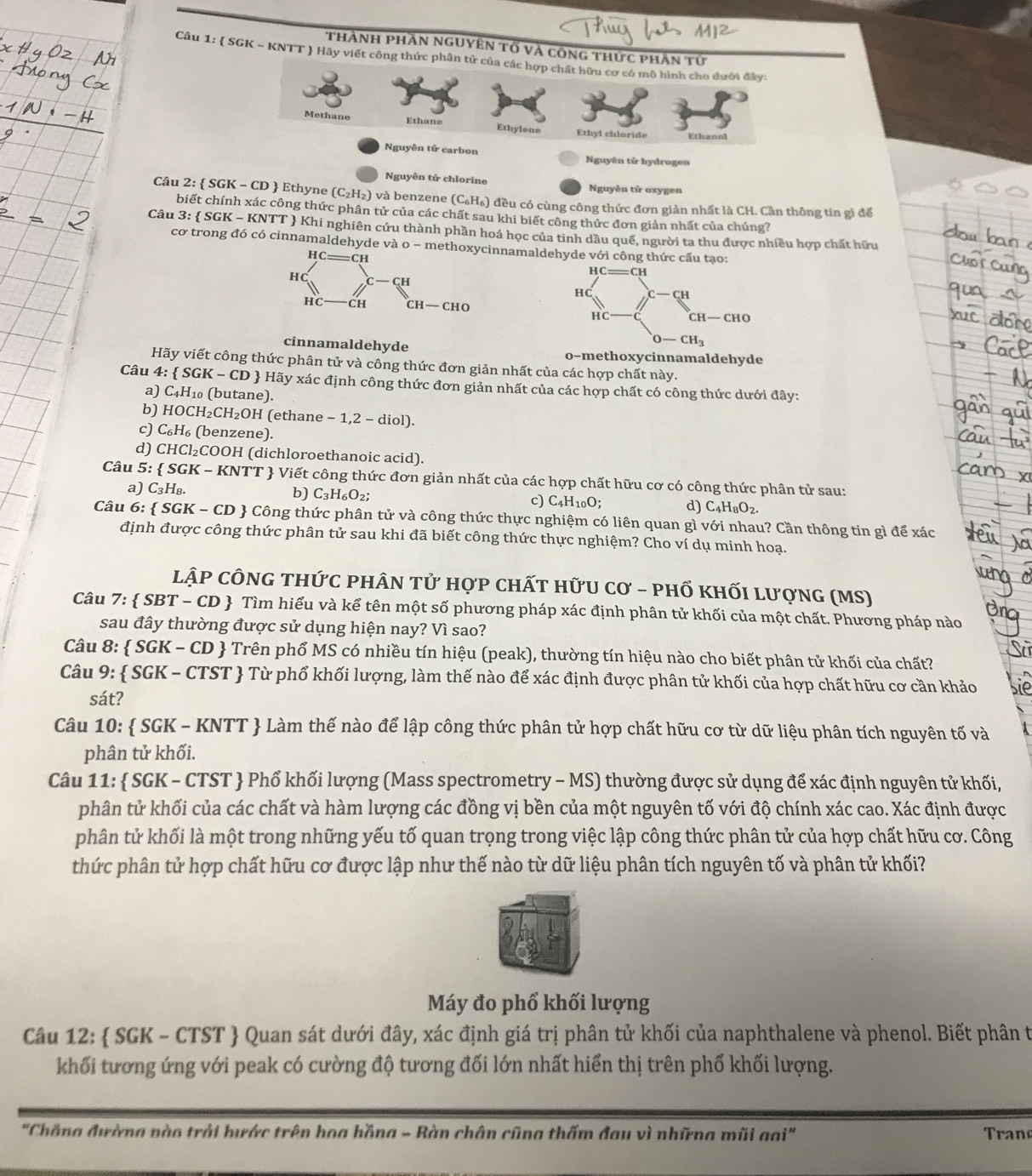 Thành phần nguyên tố và công thức phân tứ
Câu 1:  SGK - KNTT ) Hãy viết công thức phân tử của các hợp chất hữu cơ có mô hình cho dưới đây:
Methane Ethane Ethylene Ethyl chloride Ethanol
Nguyên tử carbon Nguyên tử hydrogen
Nguyên tử chlorine Nguyên tử oxygen
Câu 2:  SGK - CD  Ethyne (C_2H_2) và benzene (C_6H_6) ) đều có cùng công thức đơn giản nhất là CH. Cần thông tin gì để
biết chính xác công thức phân tử của các chất sau khi biết công thức đơn giản nhất của chúng?
Câu 3: SGK-KNTT *  Khi nghiên cứu thành phần hoá học của tinh dầu quế, người ta thu được nhiều hợp chất hữu
cơ trong đó có cinnamaldehyde và o - mnnamaldehyde với công thứ
cinnamaldehyde o-methoxycinnamaldehyde
Hãy viết công thức phân tử và công thức đơn giản nhất của các hợp chất này.
Câu 4: SGK-CD - Hãy xác định công thức đơn giản nhất của các hợp chất có công thức dưới đây:
a) C_4H_10 (butane).
b) HOCH_2CH_2OH I (ethane -1,2-diol)
c) C_6H_6 (benzene).
d) CHCl_2 COOH (dichloroethanoic acid).
Câu 5:  SGK - KNTT  Viết công thức đơn giản nhất của các hợp chất hữu cơ có công thức phân tử sau:
a) C_3H_8.
b) C_3H_6O_2;
c) C_4H_10O; d) C_4H_8O_2.
Câu 6:  SGK-CD  Công thức phân tử và công thức thực nghiệm có liên quan gì với nhau? Cần thông tin gì để xác
định được công thức phân tử sau khi đã biết công thức thực nghiệm? Cho ví dụ minh hoạ.
lập cÔnG thức phân tử hợp chất hữU cơ - phổ khối lượng (MS)
Câu 7: SBT-CD  Tìm hiểu và kể tên một số phương pháp xác định phân tử khối của một chất. Phương pháp nào
sau đây thường được sử dụng hiện nay? Vì sao?
Câu 8:  SGK - CD  Trên phổ MS có nhiều tín hiệu (peak), thường tín hiệu nào cho biết phân tử khối của chất?
Câu 9:  SGK - CTST  Từ phổ khối lượng, làm thế nào để xác định được phân tử khối của hợp chất hữu cơ cần khảo
sát?
Câu 10:  SGK - KNTT  Làm thế nào để lập công thức phân tử hợp chất hữu cơ từ dữ liệu phân tích nguyên tố và
phân tử khối.
Câu 11:  SGK - CTST  Phổ khối lượng (Mass spectrometry - MS) thường được sử dụng để xác định nguyên tử khối,
phân tử khối của các chất và hàm lượng các đồng vị bền của một nguyên tố với độ chính xác cao. Xác định được
phân tử khối là một trong những yếu tố quan trọng trong việc lập công thức phân tử của hợp chất hữu cơ. Công
thức phân tử hợp chất hữu cơ được lập như thế nào từ dữ liệu phân tích nguyên tố và phân tử khối?
Máy đo phổ khối lượng
Câu 12:  SGK - CTST  Quan sát dưới đây, xác định giá trị phân tử khối của naphthalene và phenol. Biết phân t
khối tương ứng với peak có cường độ tương đối lớn nhất hiển thị trên phố khối lượng.
"Chăng đường nào trải bước trên hoa hồng - Bàn chân cũng thấm đau vì những mũi gai"  Tran