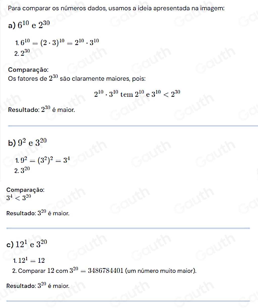 Para comparar os números dados, usamos a ideia apresentada na imagem: 
a) 6^(10) e 2^(30)
1. 6^(10)=(2· 3)^10=2^(10)· 3^(10)
2. 2^(30)
Comparação: 
Os fatores de 2^(30) são claramente maiores, pois:
2^(10)· 3^(10)tem2^(10) e 3^(10)<2^(30)
Resultado: 2^(30) é maior. 
b) 9^2 e 3^(20)
1. 9^2=(3^2)^2=3^4
2. 3^(20)
Comparação:
3^4<3^(20)
Resultado: 3^(20) é maior. 
 
 
c) 12^1 e 3^(20)
1. 12^1=12
2. Comparar 12 com 3^(20)=3486784401 (um número muito maior). 
Resultado: 3^(20) é maior.