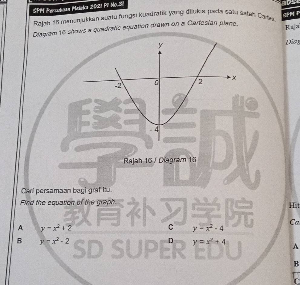 SPM Percubaan Melaka 2021 P1 No.31
adse
SPM P
Rajah 16 menunjukkan suatu fungsi kuadratik yang dilukis pada satu satah Cartes.
Diagram 16 shows a quadratic equation drawn on a Cartesian plane.
Rajai
Diag
Rajah 16 / Diagram 16
Cari persamaan bagi graf itu.
Find the equation of the graph. Hit
Ca
A y=x^2+2
C y=x^2-4
B y=x^2-2
D y=x^2+4
A
B
C