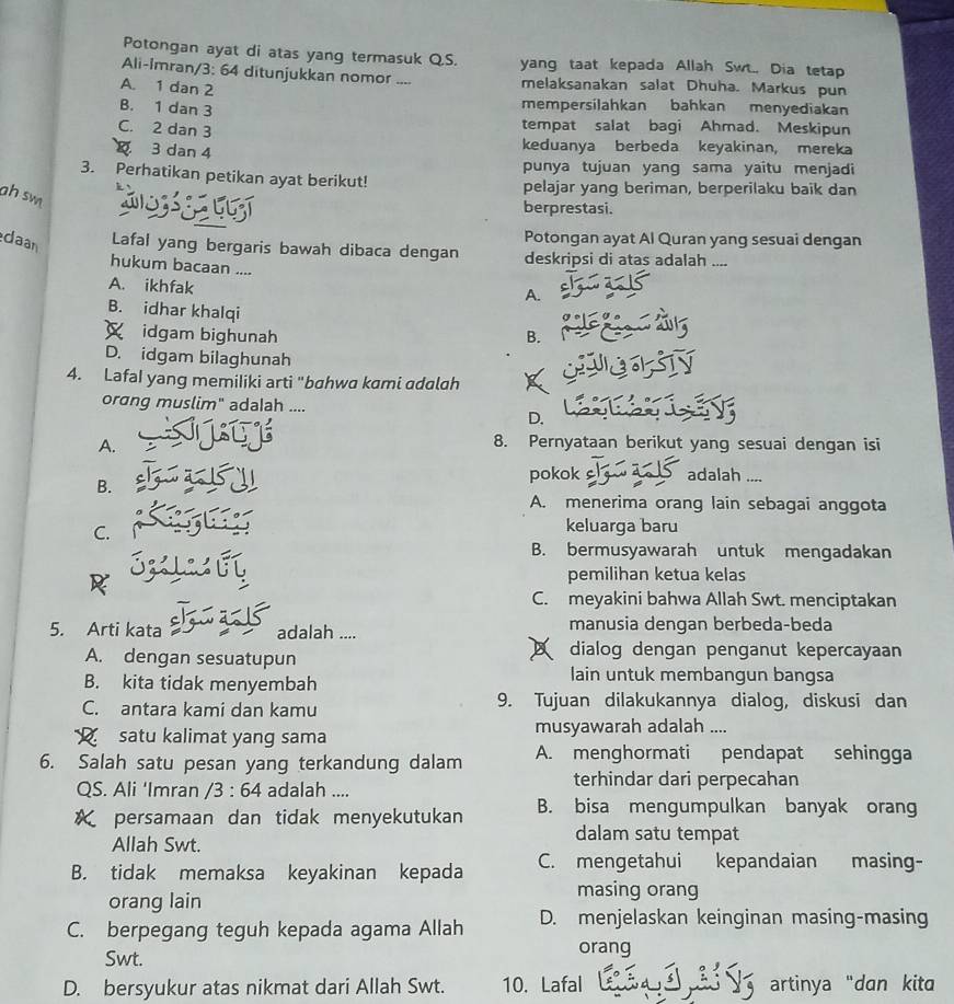 Potongan ayat di atas yang termasuk QS. yang taat kepada Allah Swt.. Dia tetap
Ali-Imran/3: 64 ditunjukkan nomor .... melaksanakan salat Dhuha. Markus pun
A. 1 dan 2 mempersilahkan bahkan menyediakan
B. 1 dan 3
C. 2 dan 3
tempat salat bagi Ahmad. Meskipun
3 dan 4 keduanya berbeda keyakinan, mereka
punya tujuan yang sama yaitu menjadi
3. Perhatikan petikan ayat berikut! pelajar yang beriman, berperilaku baik dan
ah sw 
berprestasi.
daan
Potongan ayat Al Quran yang sesuai dengan
Lafal yang bergaris bawah dibaca dengan deskripsi di atas adalah ....
hukum bacaan .... A.
A. ikhfak
B. idhar khalqi
idgam bighunah B.
D. idgam bilaghunah
4. LafaI yang memiliki arti "bahwa kami adalah
orang muslim" adalah ....
D.
A.
8. Pernyataan berikut yang sesuai dengan isi
pokok adalah ....
B.
A. menerima orang lain sebagai anggota
C.
keluarga baru
B. bermusyawarah untuk mengadakan
pemilihan ketua kelas
C. meyakini bahwa Allah Swt. menciptakan
5. Arti kata adalah .... manusia dengan berbeda-beda
A. dengan sesuatupun dialog dengan penganut kepercayaan
B. kita tidak menyembah
lain untuk membangun bangsa
C. antara kami dan kamu 9. Tujuan dilakukannya dialog, diskusi dan
satu kalimat yang sama musyawarah adalah ....
6. Salah satu pesan yang terkandung dalam A. menghormati pendapat sehingga
QS. Ali ‘Imran /3:64 adalah .... terhindar dari perpecahan
persamaan dan tidak menyekutukan B. bisa mengumpulkan banyak orang
Allah Swt.
dalam satu tempat
B. tidak memaksa keyakinan kepada C. mengetahui kepandaian masing-
orang lain
masing orang
C. berpegang teguh kepada agama Allah D. menjelaskan keinginan masing-masing
Swt.
orang
D. bersyukur atas nikmat dari Allah Swt. 10. Lafal artinya "dan kita