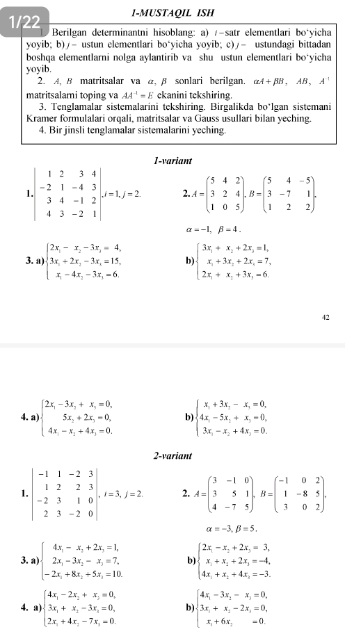 1/22
1-MUSTAQIL ISH
Berilgan determinantni hisoblang: a) /-satr elementlari bośyicha
yoyib; b)∫- ustun elementlari bo‘yicha yoyib; c)∫- ustundagi bittadan
boshqa elementlarni nolga aylantirib va shu ustun elementlari bo‘yicha
yoyib.
2. A, B matritsalar va α, β sonlari berilgan. alpha A+beta B,AB,A^(-1)
matritsalarni toping va AA^(-1)=E ekanini tekshiring.
3. Tenglamalar sistemalarini tekshiring. Birgalikda boálgan sistemani
Kramer formulalari orqali, matritsalar va Gauss usullari bilan yeching.
4. Bir jinsli tenglamalar sistemalarini yeching.
1-variant.beginvmatrix 1&2&3&4 -2&1&-4&3 3&4&-1&2 4&3&-2&1endvmatrix ,J=2.f=2 2 A=beginpmatrix 5&4&2 3&2&4 1&0&5endpmatrix ,B=beginpmatrix 5&4&-5 3&-7&1 1&2&2endpmatrix .
alpha =-1,beta =4.
3. a) beginarrayl 2x_1-x_2-3x_3=4, 3x_1+2x_2-3x_3=15, x_1-4x_2-3x_3=6.endarray. b) beginarrayl 3x_1+x_2+2x_3=1, x_1+3x_2+2x_3=7, 2x_1+x_2+3x_3=6.endarray.
42
4. a) beginarrayl 2x_1-3x_2+x_3=0, 5x_2+2x_3=0, 4x_1-x_2+4x_3=0.endarray. b) beginarrayl x_1+3x_2-x_3=0, 4x_1-5x_2+x_3=0, 3x_1-x_2+4x_3=0.endarray.
2-variant
1.beginvmatrix -1&1&-2&3 1&2&2&3 -2&3&1&0 2&3&-2&0endvmatrix .... 2. A=beginpmatrix 3&-1&0 3&5&1 4&-7&5endpmatrix ,B=beginpmatrix -1&0&2 1&-8&5 3&0&2endpmatrix .
alpha =-3,beta =5.
3. a) beginarrayl 4x_1-x_2+2x_3=1, 2x_1-3x_2-x_3=7, -2x_1+8x_2+5x_3=10.endarray. b) beginarrayl 2x_1-x_2+2x_3=3, x_1+x_2+2x_3=-4, 4x_1+x_2+4x_3=-3.endarray.
4. a) beginarrayl 4x_1-2x_2+x_3=0, 3x_1+x_2-3x_3=0, 2x_1+4x_2-7x_3=0.endarray. b) beginarrayl 4x_1-3x_2-x_3=0, 3x_1+x_2-2x_3=0, x_1+6x_2=0.endarray.