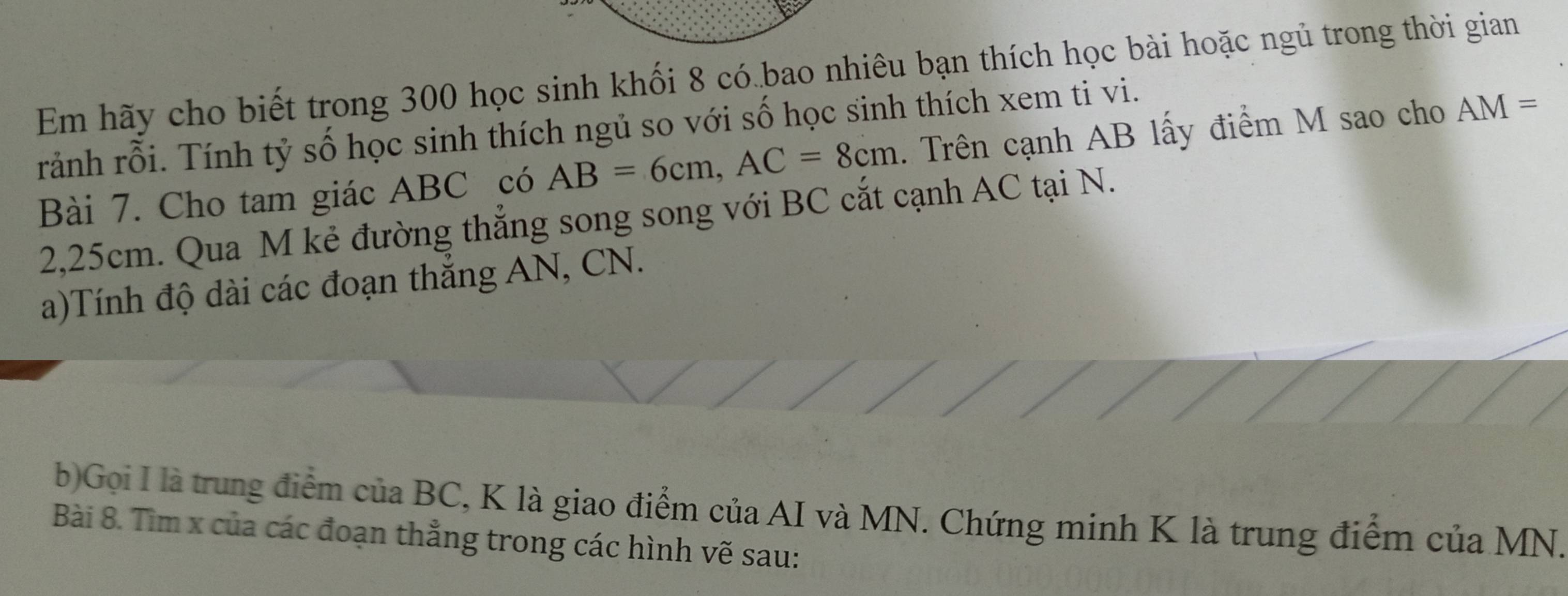 Em hãy cho biết trong 300 học sinh khối 8 có bao nhiêu bạn thích học bài hoặc ngủ trong thời gian 
ránh rỗi. Tính tỷ số học sinh thích ngủ so với số học sinh thích xem ti vi. 
Bài 7. Cho tam giác ABC có AB=6cm, AC=8cm. Trên cạnh AB lấy điểm M sao cho AM=
2,25cm. Qua M kẻ đường thẳng song song với BC cắt cạnh AC tại N. 
a)Tính độ dài các đoạn thẳng AN, CN. 
b)Gọi I là trung điểm của BC, K là giao điểm của AI và MN. Chứng minh K là trung điểm của MN. 
Bài 8. Tìm x của các đoạn thẳng trong các hình vẽ sau: