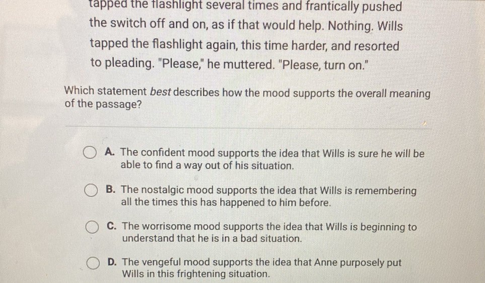 tapped the flashlight several times and frantically pushed
the switch off and on, as if that would help. Nothing. Wills
tapped the flashlight again, this time harder, and resorted
to pleading. "Please," he muttered. "Please, turn on."
Which statement best describes how the mood supports the overall meaning
of the passage?
A. The confident mood supports the idea that Wills is sure he will be
able to find a way out of his situation.
B. The nostalgic mood supports the idea that Wills is remembering
all the times this has happened to him before.
C. The worrisome mood supports the idea that Wills is beginning to
understand that he is in a bad situation.
D. The vengeful mood supports the idea that Anne purposely put
Wills in this frightening situation.