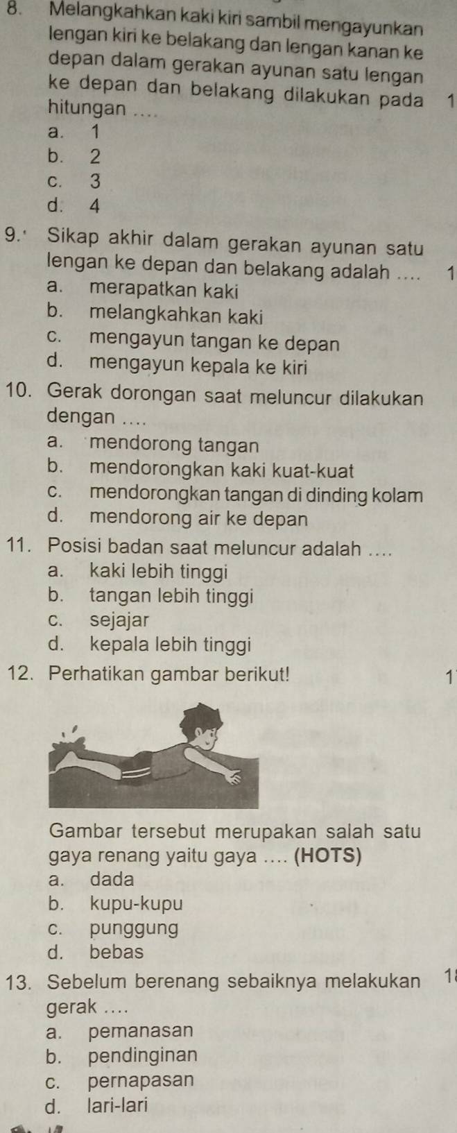 Melangkahkan kaki kiri sambil mengayunkan
lengan kiri ke belakang dan lengan kanan ke
depan dalam gerakan ayunan satu lengan
ke depan dan belakang dilakukan pada 1
hitungan ....
a. 1
b. 2
c. 3
d. 4
9. Sikap akhir dalam gerakan ayunan satu
lengan ke depan dan belakang adalah .... 1
a. merapatkan kaki
b. melangkahkan kaki
c. mengayun tangan ke depan
d. mengayun kepala ke kiri
10. Gerak dorongan saat meluncur dilakukan
dengan ....
a. mendorong tangan
b. mendorongkan kaki kuat-kuat
c. mendorongkan tangan di dinding kolam
d. mendorong air ke depan
11. Posisi badan saat meluncur adalah ....
a. kaki lebih tinggi
b. tangan lebih tinggi
c. sejajar
d. kepala lebih tinggi
12. Perhatikan gambar berikut! 1
Gambar tersebut merupakan salah satu
gaya renang yaitu gaya .... (HOTS)
a. dada
b. kupu-kupu
c. punggung
d. bebas
13. Sebelum berenang sebaiknya melakukan 1
gerak ....
a. pemanasan
b. pendinginan
c. pernapasan
d. lari-lari