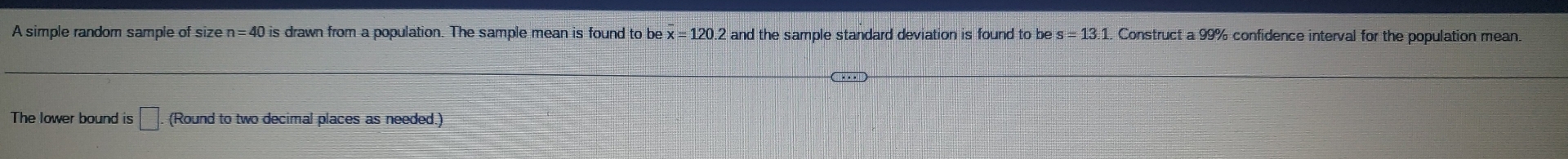 A simple random sample of size n=40 is drawn from a population. The sample mean is found to be x=120. 2 and the sample standard deviation is found to be s=13.1. Construct a 99% confidence interval for the population mean. 
The lower bound is □. . (Round to two decimal places as needed.)