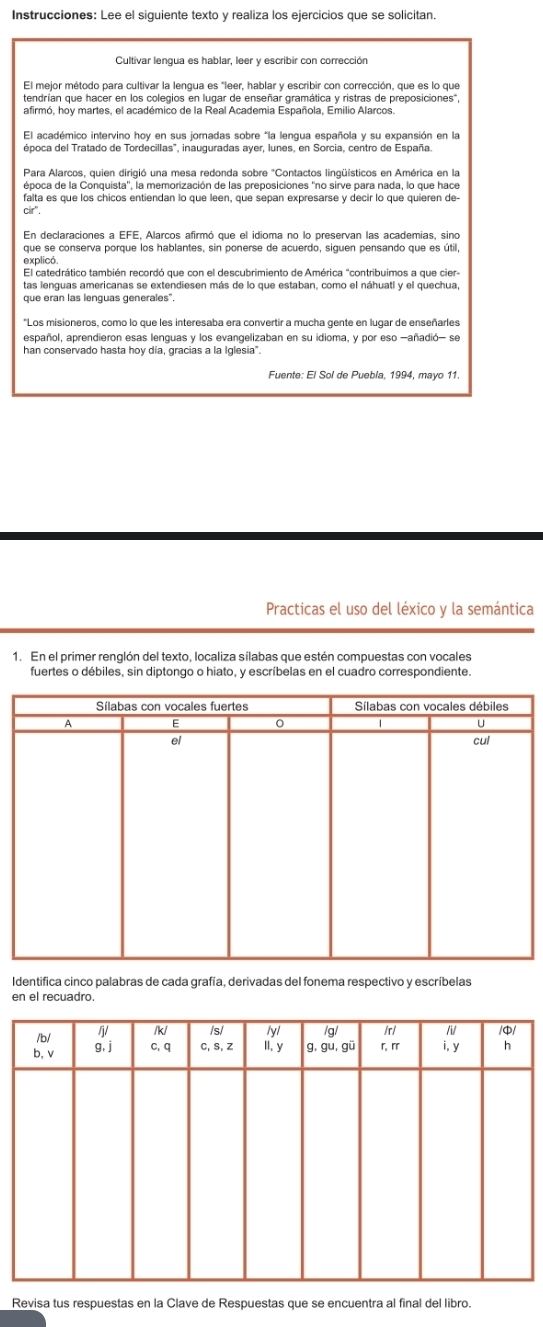 Instrucciones: Lee el siguiente texto y realiza los ejercicios que se solicitan.
Cultivar lengua es hablar, leer y escribir con corrección
tendrían que hacer en los colegios en lugar de enseñar gramática y ristras de preposiciones",
afirmó. hov martes, el académico de la Real Academia Española. Emilio Alarcos
El académico intervino hoy en sus joradas sobre "la lengua española y su expansión en la
Para Alarcos, quien dirigió una mesa redonda sobre "Contactos lingüísticos en América en la
época de la Conquista'', la memorización de las preposiciones ''no sirve para nada, lo que hace
falta es que los chicos entiendan lo que leen, que sepan expresarse y decir lo que quieren de
Cir^
En declaraciones a EFE, Alarcos afirmó que el idioma no lo preservan las academías, sino
explicó.
El catedrático también recordó que con el descubrimiento de América "contribuimos a que cier-
Los misioneros, como lo que les interesaba era convertir a mucha gente en lugar de enseñarles
español, aprendieron esas lenguas y los evangelizaban en su idioma, y por eso -añadió- se
han conservado hasta hoy día, gracias a la Iglesia".
Fuente: El Sol de Puebla, 1994, mayo 11.
Practicas el uso del léxico y la semántica
1. En el primer renglón del texto, localiza sílabas que estén compuestas con vocales
fuertes o débiles, sin diptongo o hiato, y escríbelas en el cuadro correspondiente.
Identifica cinco palabras de cada grafía, derivadas del fonema respectivo y escríbelas
en el recuadro
Revisa tus respuestas en la Clave de Respuestas que se encuentra al final del libro.