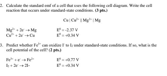 Calculate the standard emf of a cell that uses the following cell diagram. Write the cell 
reaction that occurs under standard-state conditions. (3 pts.)
Cu|Cu^(2+)||Mg^(2+)|Mg
Mg^(2+)+2e^-to Mg E^0=-2.37V
Cu^(2+)+2eto Cu E^0=+0.34V
3. Predict whether Fe^(3+) can oxidize I to I_2 under standard-state conditions. If so, what is the 
cell potential of the cell? (2 pts.)
Fe^(3+)+e^-to Fe^(2+) E^0=+0.77V
I_2+2e^-to 2I- E^0=+0.34V