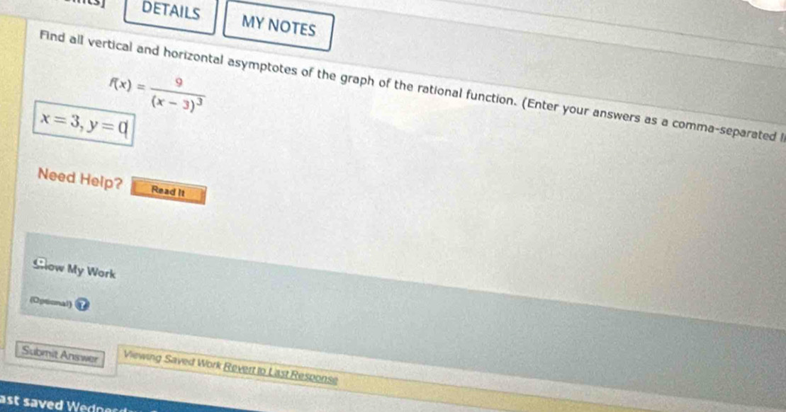 DETAILS MY NOTES
f(x)=frac 9(x-3)^3
Find all vertical and horizontal asymptotes of the graph of the rational function. (Enter your answers as a comma-separated
x=3, y=0
Need Help? Read It 
Glow My Work 
(Optional) 
Submit Answer Viewing Saved Work Revert to Last Response 
a st saved Wedne