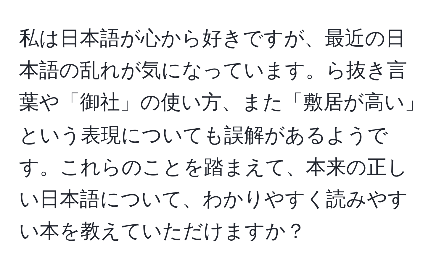 私は日本語が心から好きですが、最近の日本語の乱れが気になっています。ら抜き言葉や「御社」の使い方、また「敷居が高い」という表現についても誤解があるようです。これらのことを踏まえて、本来の正しい日本語について、わかりやすく読みやすい本を教えていただけますか？