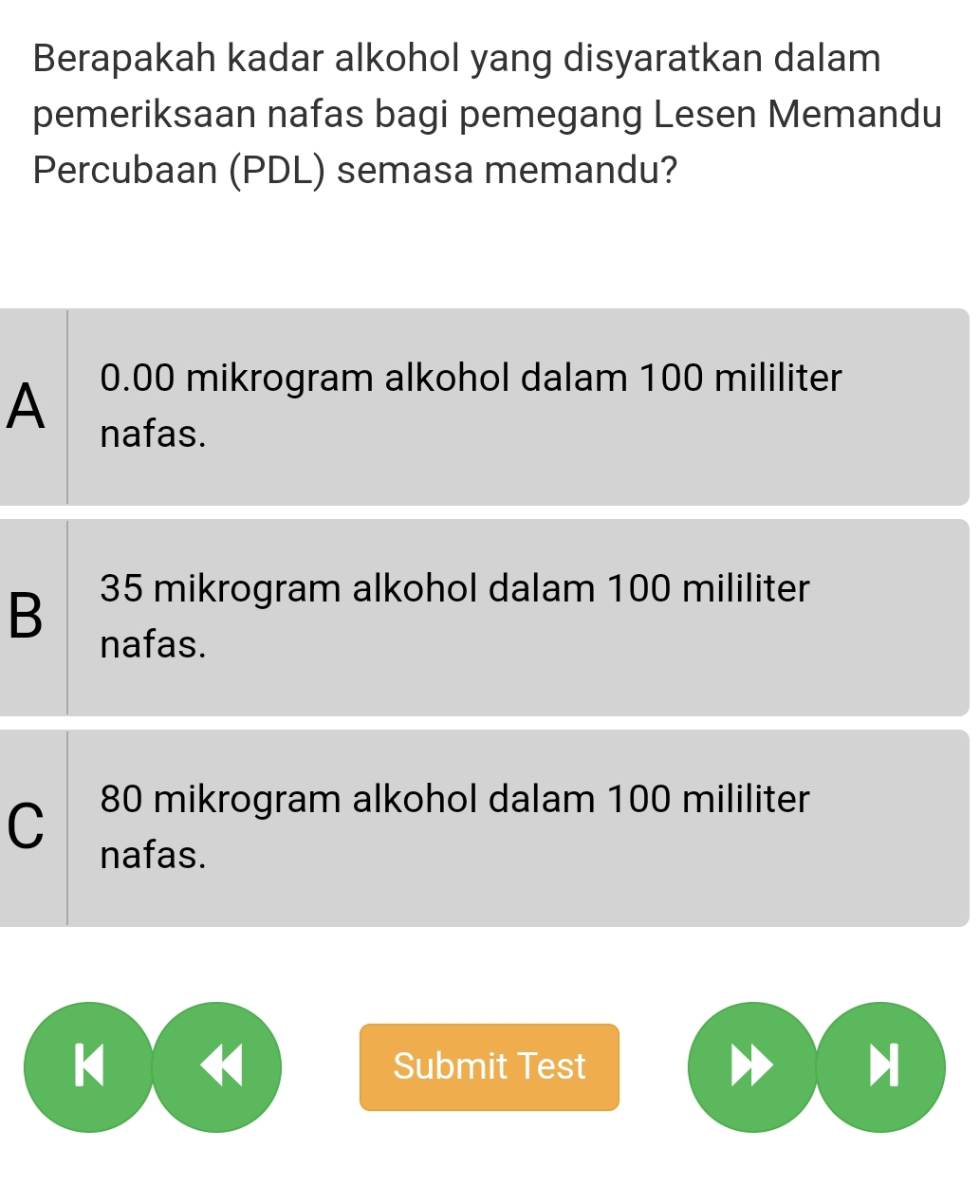 Berapakah kadar alkohol yang disyaratkan dalam
pemeriksaan nafas bagi pemegang Lesen Memandu
Percubaan (PDL) semasa memandu?
0.00 mikrogram alkohol dalam 100 mililiter
A nafas.
B 35 mikrogram alkohol dalam 100 mililiter
nafas.
C 80 mikrogram alkohol dalam 100 mililiter
nafas.
K H Submit Test H