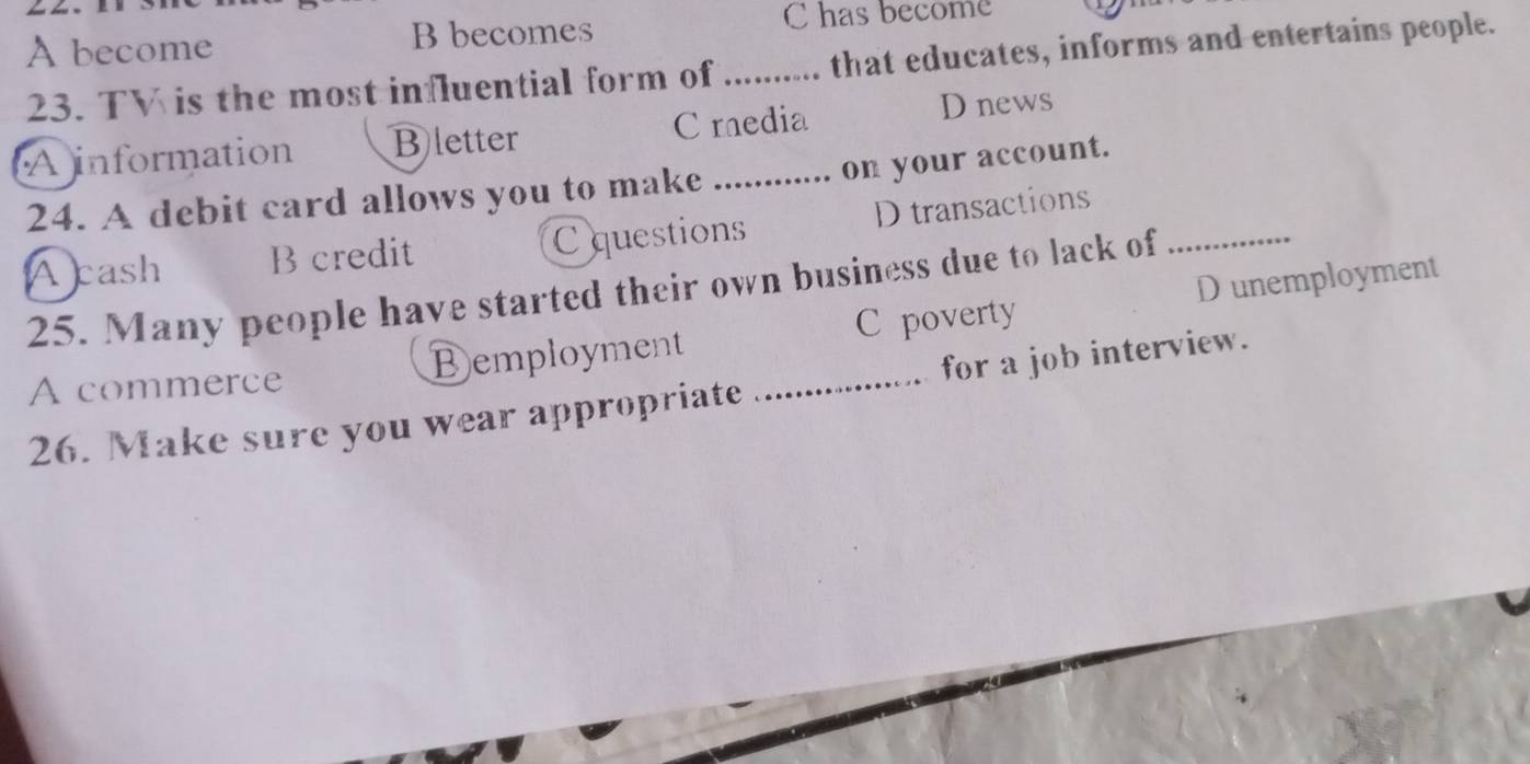 A become B becomes C has become
23. TV is the most influential form of _that educates, informs and entertains people.
A information Bletter C media D news
on your account.
24. A debit card allows you to make_
A cash B credit C questions D transactions
25. Many people have started their own business due to lack of_
A commerce Demployment C poverty D unemployment
26. Make sure you wear appropriate _for a job interview.