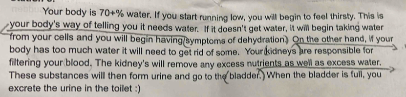 Your body is 70+% water. If you start running low, you will begin to feel thirsty. This is 
your body's way of telling you it needs water. If it doesn't get water, it will begin taking water 
from your cells and you will begin having(symptoms of dehydration. On the other hand, if your 
body has too much water it will need to get rid of some. Your kidneys are responsible for 
filtering your blood. The kidney's will remove any excess nutrients as well as excess water. 
These substances will then form urine and go to the bladder. When the bladder is full, you 
excrete the urine in the toilet :)