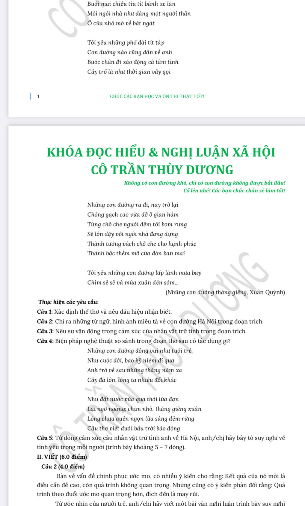 Buổi mai chiều tíu tít bánh xe lăn
Mỗi ngôi nhà như dáng một người thân
Ô cửa nhỏ mở về bát ngát
Tôi yêu những phố dài tít tắp
Con đường nào cũng dẫn về anh
Bước chân đi xáo động cả tâm tình
Cây trổ lá như thời gian vẫy gọi
1 CHÚC CÁC BẠN HọC VÀ ÔN THI THẬT TỐT!
khóa đọC hiểU & nghị luận xã hội
CÔ tRầN THỦY DươnG
Không có con đường khó, chi có con đường không được bắt đầu!
Cố lên nhé! Các bạn chắc chắn sẽ làm tốt!
Những con đường ra đi, nay trở lại
Chồng gạch cao vừa dỡ ở gian hầm
Từng chở che người đêm tối bom rung
Sẽ lớn dậy với ngôi nhà đang dựng
Thành tường vách chở che cho hạnh phúc
Thành bậc thềm mở cửa đón ban mai
Tôi yêu những con đường lấp lánh mưa bay
Chim sẻ sẻ và mùa xuân đến sớm...
(Những con đường tháng giêng, Xuân Quỳnh)
Thực hiện các yêu cầu:
Câu 1: Xác định thể thơ và nêu dấu hiệu nhận biết.
Câu 2: Chỉ ra những từ ngữ, hình ảnh miêu tả về con đường Hà Nội trong đoạn trích.
Câu 3: Nêu sự vận động trong cảm xúc của nhân vật trữ tình trong đoạn trích.
Câu 4: Biện pháp nghệ thuật so sánh trong đoạn thơ sau có tác dụng gi?
Những con đường đông vui như tuổi trẻ
Như cuộc đời, bao kỷ niệm đi qua
Anh trở về sau những tháng năm xa
Cây đã lớn, lòng ta nhiều đổi khác
Nhu đất nước vừa qua thời lửa đạn
Lại ngỡ ngàng: chim nhỏ, tháng giêng xuân
Lòng chưa quên ngọn lửa sáng đêm rừng
Câu thơ viết dưới bầu trời báo động
Câu 5: Từ dòng cảm xúc cảu nhân vật trữ tình anh về Hà Nội, anh/chị hãy bày tỏ suy nghĩ về
tình yêu trong mỗi người (trình bày khoảng 5 - 7 dòng).
II. VIẾT (6.0 điểm)
Câu 2 (4.0 điểm)
Bàn về vấn đề chinh phục ước mơ, có nhiều ý kiến cho rằng: Kết quả của nó mới là
điều cần đề cao, còn quá trình không quan trọng. Nhưng cũng có ý kiến phản đối rằng: Quá
trình theo đuổi ước mơ quan trọng hơn, đích đến là may rủi.
Từ góc nhìn của người trẻ, anh /chi hãy viết một bài văn nghi luân trình bày suy nghĩ